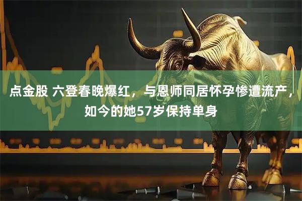 点金股 六登春晚爆红，与恩师同居怀孕惨遭流产，如今的她57岁保持单身