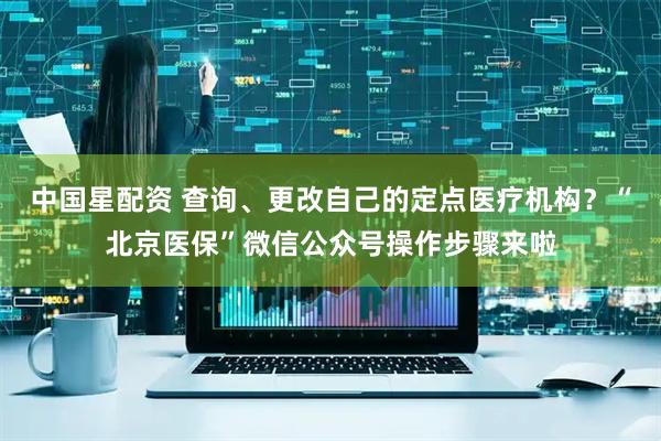 中国星配资 查询、更改自己的定点医疗机构？“北京医保”微信公众号操作步骤来啦